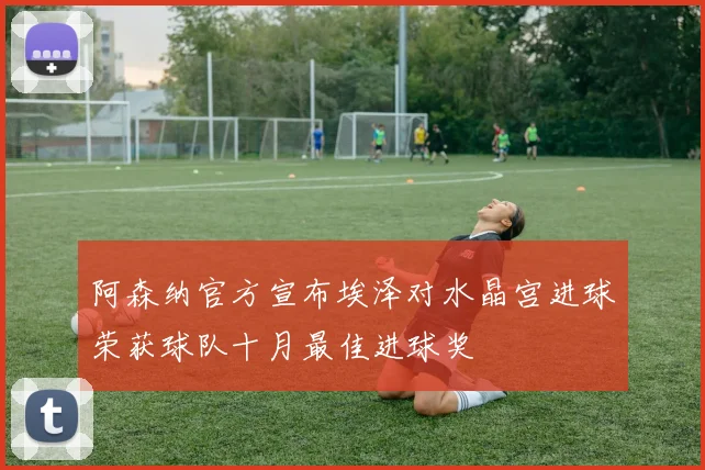 阿森纳官方宣布埃泽对水晶宫进球荣获球队十月最佳进球奖