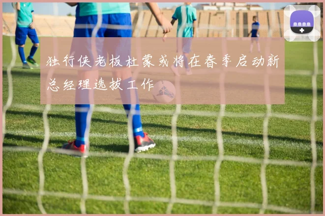 独行侠老板杜蒙或将在春季启动新总经理选拔工作
