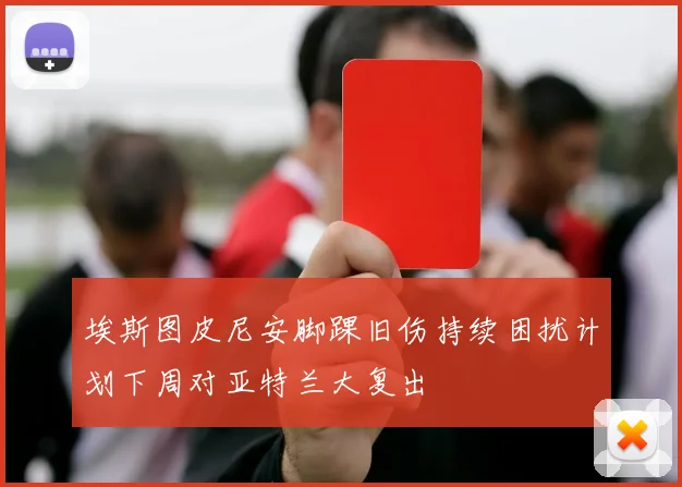 埃斯图皮尼安脚踝旧伤持续困扰计划下周对亚特兰大复出