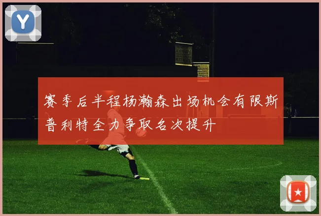 赛季后半程杨瀚森出场机会有限斯普利特全力争取名次提升