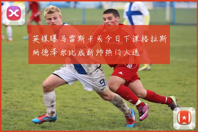 英媒曝马雷斯卡或今日下课格拉斯纳德泽尔比成新帅热门人选