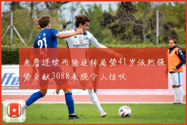 老詹连续两场逆转局势41岁依然强势贡献3088表现令人惊叹