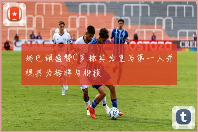 姆巴佩盛赞C罗称其为皇马第一人并视其为榜样与楷模