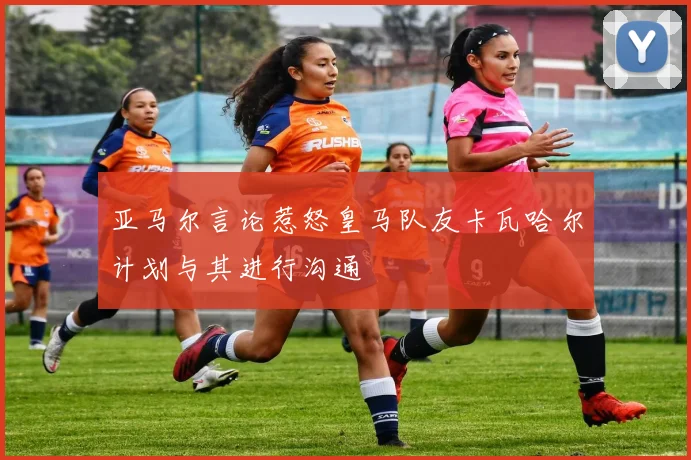 亚马尔言论惹怒皇马队友卡瓦哈尔计划与其进行沟通