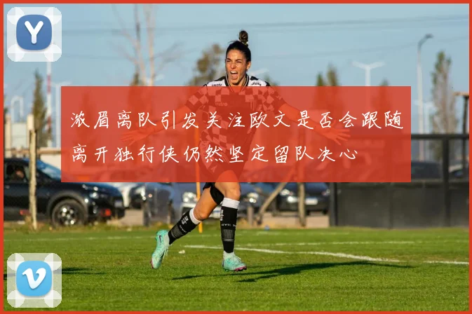 浓眉离队引发关注欧文是否会跟随离开独行侠仍然坚定留队决心