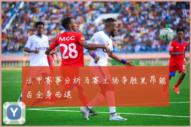 法甲赛事分析马赛主场争胜里昂能否全身而退