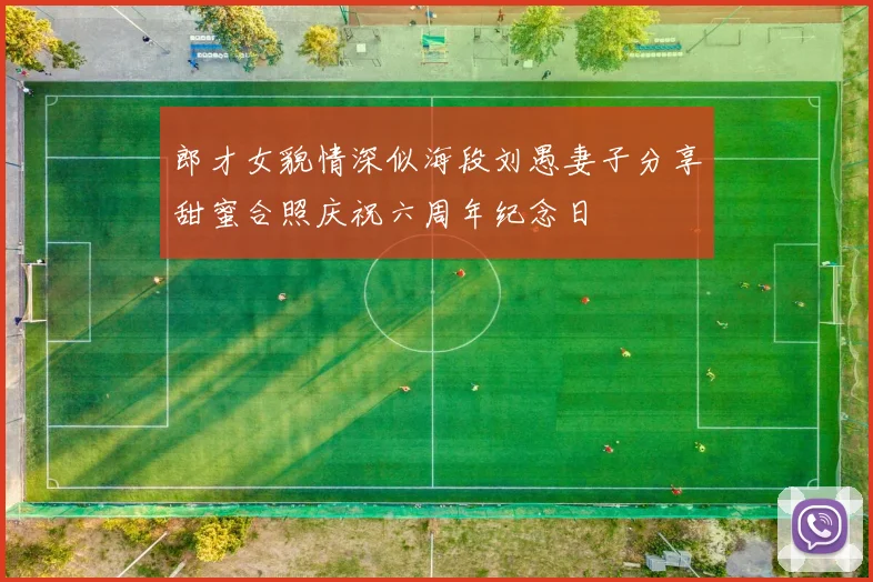 郎才女貌情深似海段刘愚妻子分享甜蜜合照庆祝六周年纪念日
