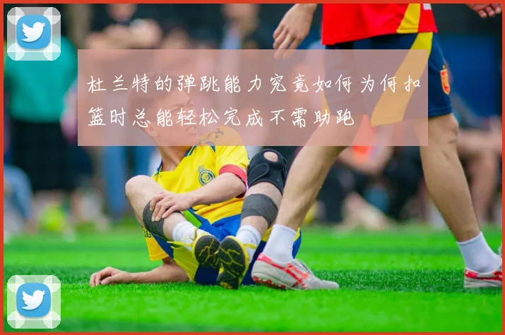 杜兰特的弹跳能力究竟如何为何扣篮时总能轻松完成不需助跑