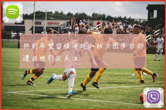 热刺希望留住海廷加助力图多尔却遭拒绝引发关注