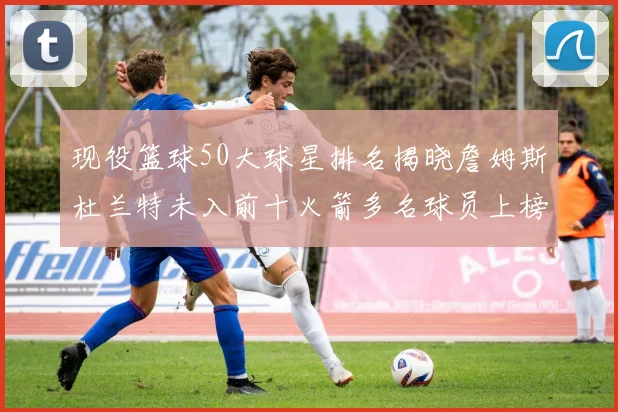 现役篮球50大球星排名揭晓詹姆斯杜兰特未入前十火箭多名球员上榜前五竞争激烈