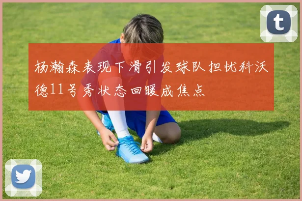 杨瀚森表现下滑引发球队担忧科沃德11号秀状态回暖成焦点