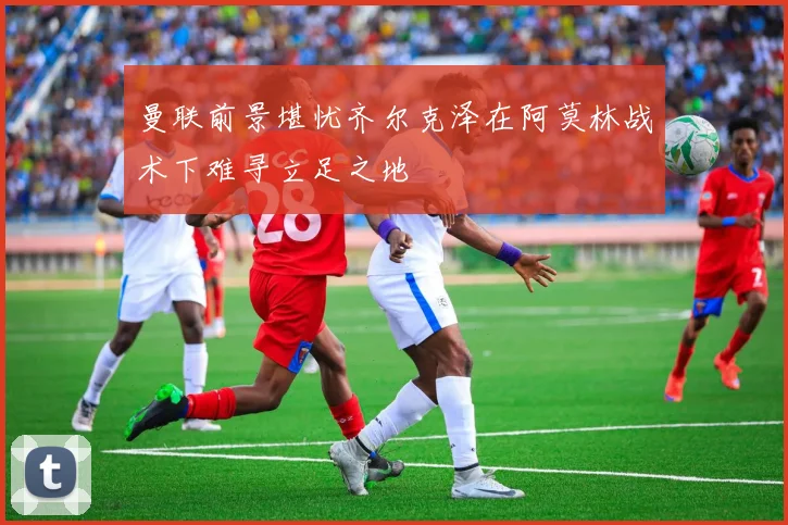 曼联前景堪忧齐尔克泽在阿莫林战术下难寻立足之地