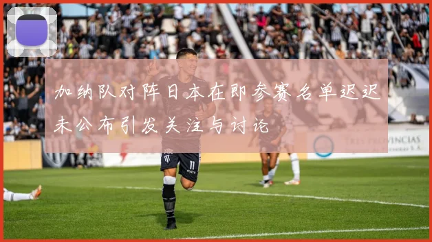 加纳队对阵日本在即参赛名单迟迟未公布引发关注与讨论