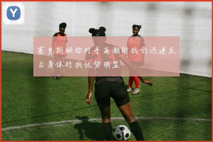 塞克斯顿称对手高潮时我们迅速反击身体对抗优势明显