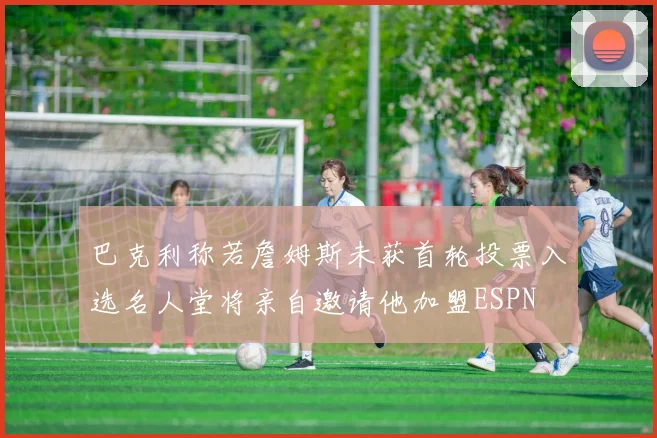 巴克利称若詹姆斯未获首轮投票入选名人堂将亲自邀请他加盟ESPN