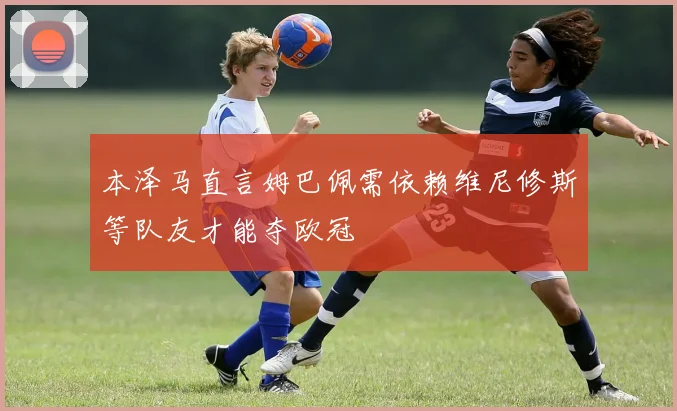 本泽马直言姆巴佩需依赖维尼修斯等队友才能夺欧冠