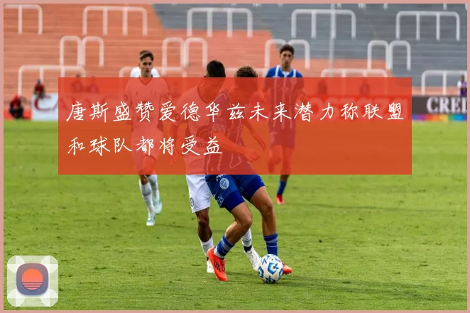 唐斯盛赞爱德华兹未来潜力称联盟和球队都将受益
