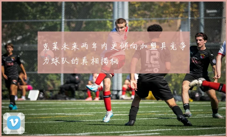 克莱未来两年内更倾向加盟具竞争力球队的真相揭秘