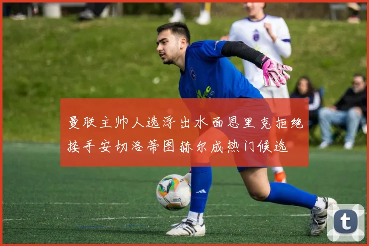 曼联主帅人选浮出水面恩里克拒绝接手安切洛蒂图赫尔成热门候选
