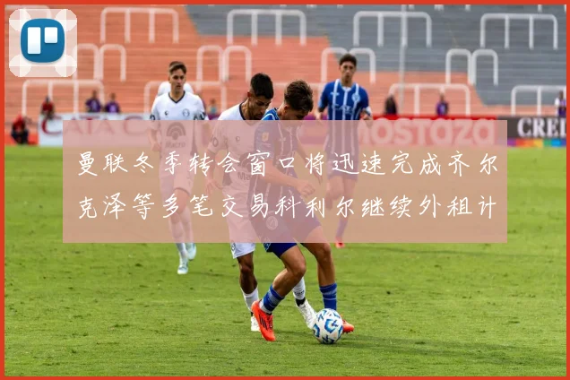 曼联冬季转会窗口将迅速完成齐尔克泽等多笔交易科利尔继续外租计划