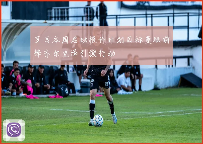 罗马本周启动报价计划目标曼联前锋齐尔克泽引援行动